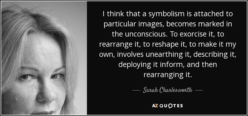 I think that a symbolism is attached to particular images, becomes marked in the unconscious. To exorcise it, to rearrange it, to reshape it, to make it my own, involves unearthing it, describing it, deploying it inform, and then rearranging it. - Sarah Charlesworth