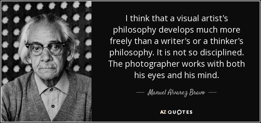 I think that a visual artist's philosophy develops much more freely than a writer's or a thinker's philosophy. It is not so disciplined. The photographer works with both his eyes and his mind. - Manuel Alvarez Bravo