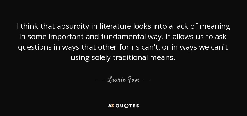 I think that absurdity in literature looks into a lack of meaning in some important and fundamental way. It allows us to ask questions in ways that other forms can't, or in ways we can't using solely traditional means. - Laurie Foos
