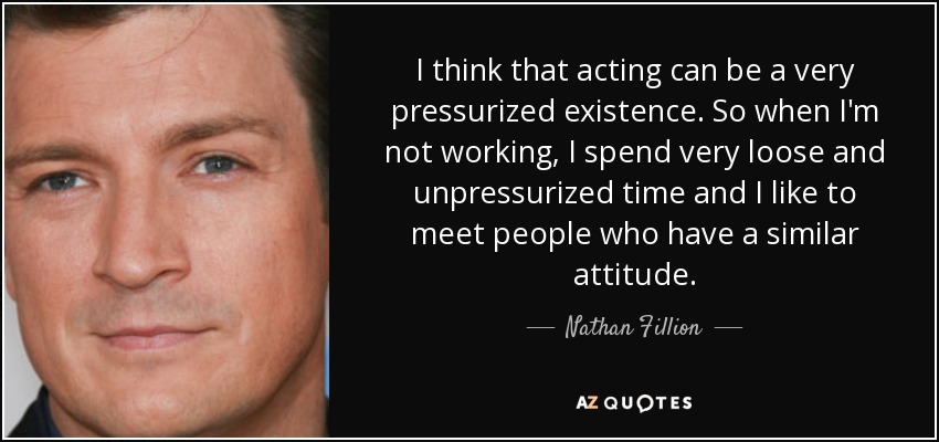 I think that acting can be a very pressurized existence. So when I'm not working, I spend very loose and unpressurized time and I like to meet people who have a similar attitude. - Nathan Fillion