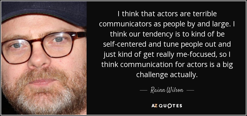 I think that actors are terrible communicators as people by and large. I think our tendency is to kind of be self-centered and tune people out and just kind of get really me-focused, so I think communication for actors is a big challenge actually. - Rainn Wilson