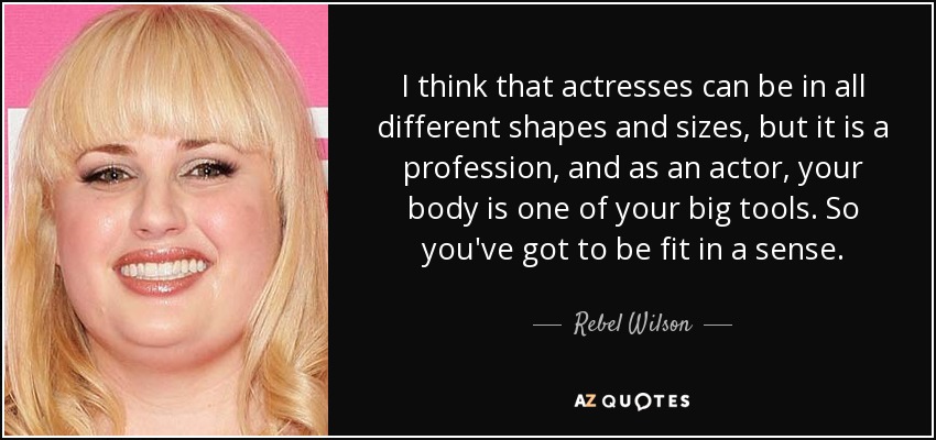 I think that actresses can be in all different shapes and sizes, but it is a profession, and as an actor, your body is one of your big tools. So you've got to be fit in a sense. - Rebel Wilson