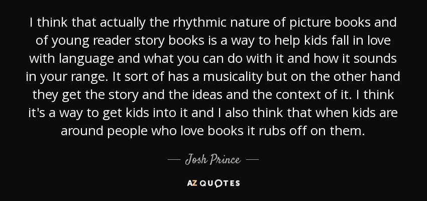 I think that actually the rhythmic nature of picture books and of young reader story books is a way to help kids fall in love with language and what you can do with it and how it sounds in your range. It sort of has a musicality but on the other hand they get the story and the ideas and the context of it. I think it's a way to get kids into it and I also think that when kids are around people who love books it rubs off on them. - Josh Prince