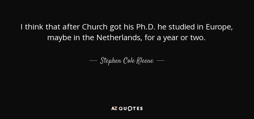 I think that after Church got his Ph.D. he studied in Europe, maybe in the Netherlands, for a year or two. - Stephen Cole Kleene
