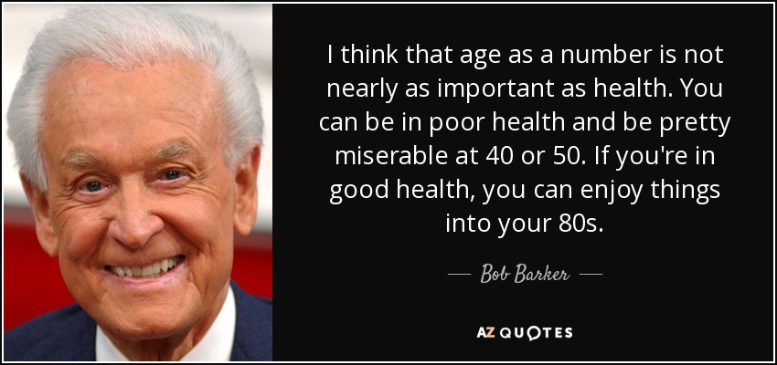 I think that age as a number is not nearly as important as health. You can be in poor health and be pretty miserable at 40 or 50. If you're in good health, you can enjoy things into your 80s. - Bob Barker