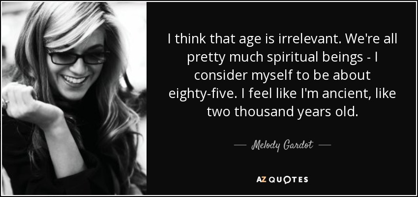 I think that age is irrelevant. We're all pretty much spiritual beings - I consider myself to be about eighty-five. I feel like I'm ancient, like two thousand years old. - Melody Gardot