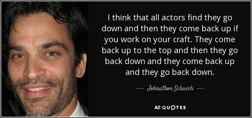 I think that all actors find they go down and then they come back up if you work on your craft. They come back up to the top and then they go back down and they come back up and they go back down. - Johnathon Schaech