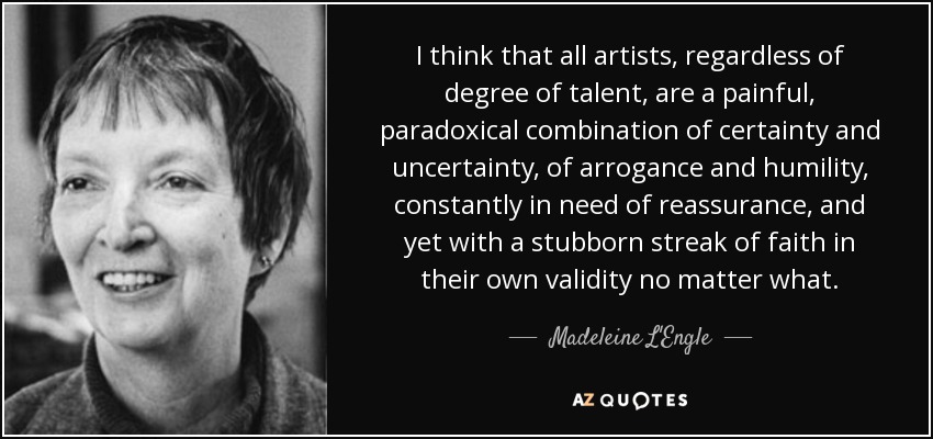 I think that all artists, regardless of degree of talent, are a painful, paradoxical combination of certainty and uncertainty, of arrogance and humility, constantly in need of reassurance, and yet with a stubborn streak of faith in their own validity no matter what. - Madeleine L'Engle