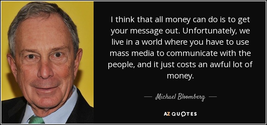I think that all money can do is to get your message out. Unfortunately, we live in a world where you have to use mass media to communicate with the people, and it just costs an awful lot of money. - Michael Bloomberg