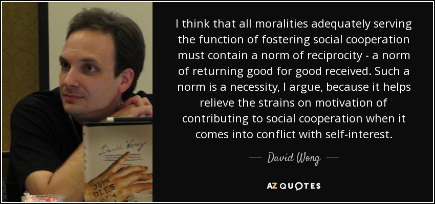 I think that all moralities adequately serving the function of fostering social cooperation must contain a norm of reciprocity - a norm of returning good for good received. Such a norm is a necessity, I argue, because it helps relieve the strains on motivation of contributing to social cooperation when it comes into conflict with self-interest. - David Wong