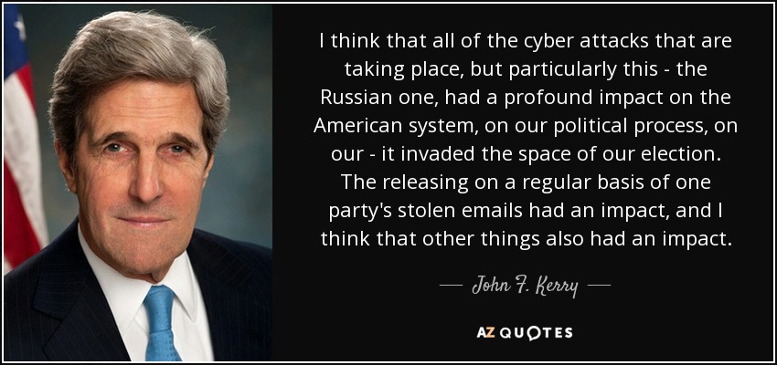 I think that all of the cyber attacks that are taking place, but particularly this - the Russian one, had a profound impact on the American system, on our political process, on our - it invaded the space of our election. The releasing on a regular basis of one party's stolen emails had an impact, and I think that other things also had an impact. - John F. Kerry