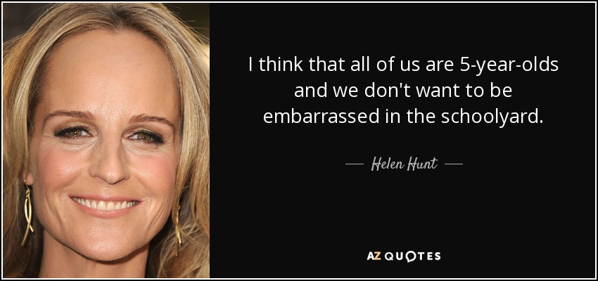 I think that all of us are 5-year-olds and we don't want to be embarrassed in the schoolyard. - Helen Hunt