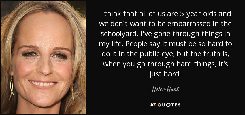 I think that all of us are 5-year-olds and we don't want to be embarrassed in the schoolyard. I've gone through things in my life. People say it must be so hard to do it in the public eye, but the truth is, when you go through hard things, it's just hard. - Helen Hunt