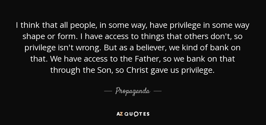 I think that all people, in some way, have privilege in some way shape or form. I have access to things that others don't, so privilege isn't wrong. But as a believer, we kind of bank on that. We have access to the Father, so we bank on that through the Son, so Christ gave us privilege. - Propaganda