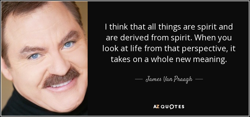 I think that all things are spirit and are derived from spirit. When you look at life from that perspective, it takes on a whole new meaning. - James Van Praagh