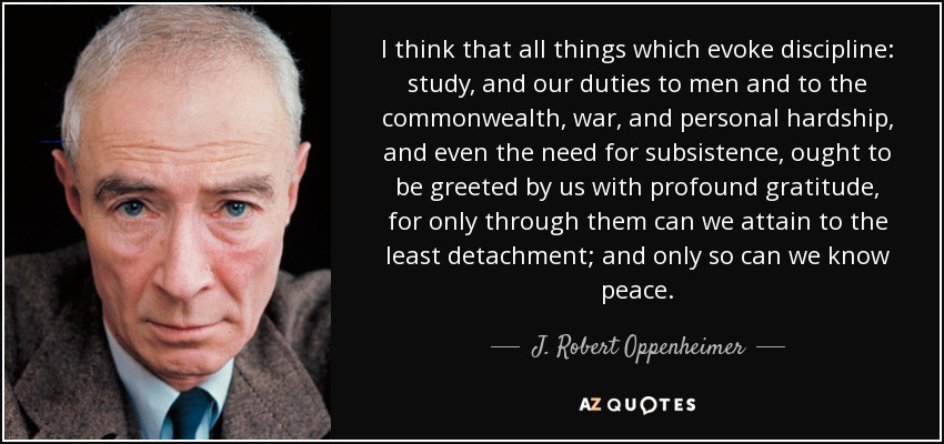 I think that all things which evoke discipline: study, and our duties to men and to the commonwealth, war, and personal hardship, and even the need for subsistence, ought to be greeted by us with profound gratitude, for only through them can we attain to the least detachment; and only so can we know peace. - J. Robert Oppenheimer