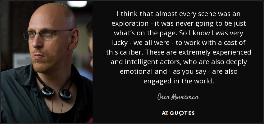 I think that almost every scene was an exploration - it was never going to be just what’s on the page. So I know I was very lucky - we all were - to work with a cast of this caliber. These are extremely experienced and intelligent actors, who are also deeply emotional and - as you say - are also engaged in the world. - Oren Moverman