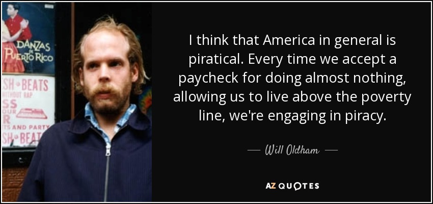 I think that America in general is piratical. Every time we accept a paycheck for doing almost nothing, allowing us to live above the poverty line, we're engaging in piracy. - Will Oldham