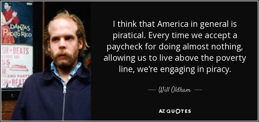 I think that America in general is piratical. Every time we accept a paycheck for doing almost nothing, allowing us to live above the poverty line, we're engaging in piracy. - Will Oldham