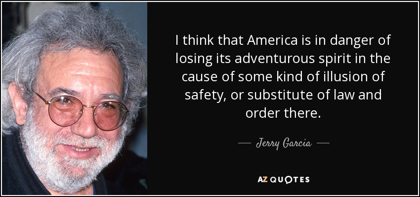 I think that America is in danger of losing its adventurous spirit in the cause of some kind of illusion of safety, or substitute of law and order there. - Jerry Garcia