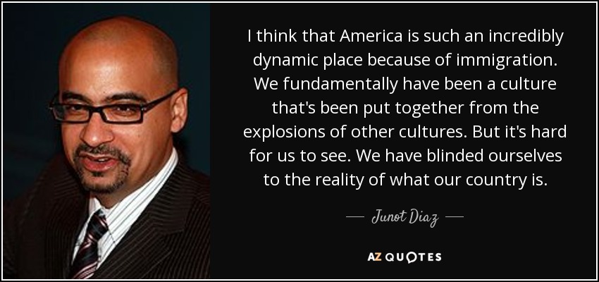 I think that America is such an incredibly dynamic place because of immigration. We fundamentally have been a culture that's been put together from the explosions of other cultures. But it's hard for us to see. We have blinded ourselves to the reality of what our country is. - Junot Diaz