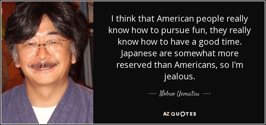 I think that American people really know how to pursue fun, they really know how to have a good time. Japanese are somewhat more reserved than Americans, so I'm jealous. - Nobuo Uematsu