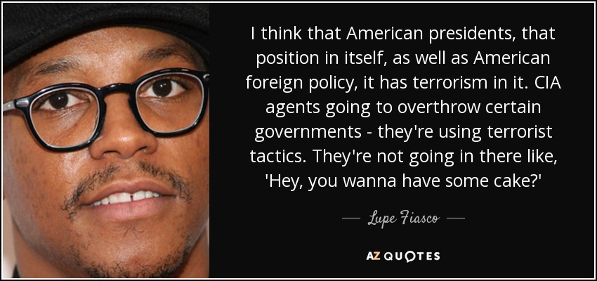 I think that American presidents, that position in itself, as well as American foreign policy, it has terrorism in it. CIA agents going to overthrow certain governments - they're using terrorist tactics. They're not going in there like, 'Hey, you wanna have some cake?' - Lupe Fiasco