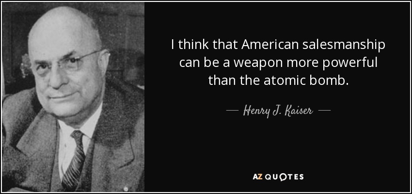 I think that American salesmanship can be a weapon more powerful than the atomic bomb. - Henry J. Kaiser