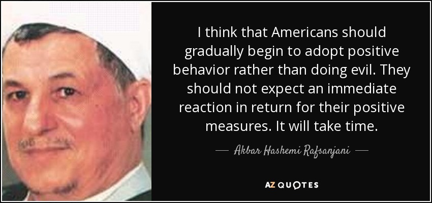 I think that Americans should gradually begin to adopt positive behavior rather than doing evil. They should not expect an immediate reaction in return for their positive measures. It will take time. - Akbar Hashemi Rafsanjani