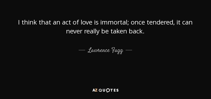 I think that an act of love is immortal; once tendered, it can never really be taken back. - Lawrence Fagg