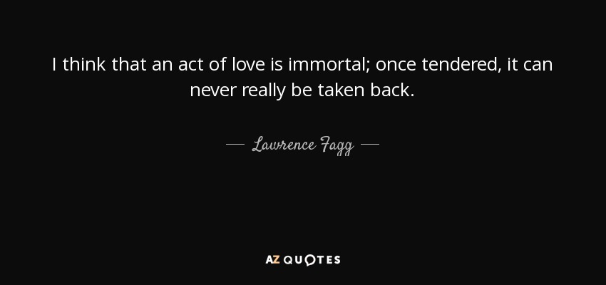 I think that an act of love is immortal; once tendered, it can never really be taken back. - Lawrence Fagg