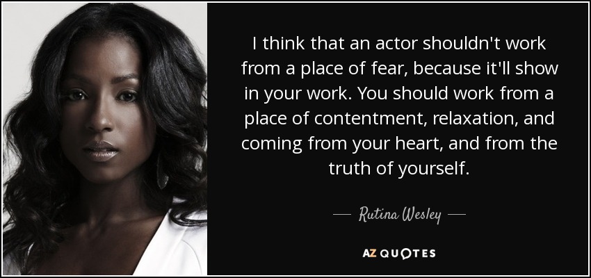 I think that an actor shouldn't work from a place of fear, because it'll show in your work. You should work from a place of contentment, relaxation, and coming from your heart, and from the truth of yourself. - Rutina Wesley