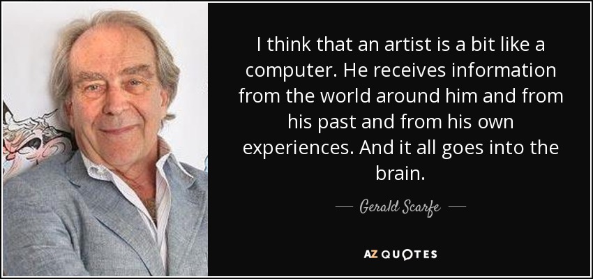 I think that an artist is a bit like a computer. He receives information from the world around him and from his past and from his own experiences. And it all goes into the brain. - Gerald Scarfe
