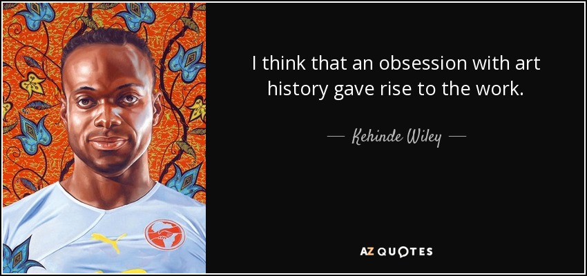 I think that an obsession with art history gave rise to the work. - Kehinde Wiley