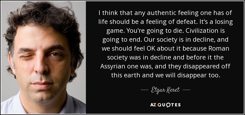 I think that any authentic feeling one has of life should be a feeling of defeat. It's a losing game. You're going to die. Civilization is going to end. Our society is in decline, and we should feel OK about it because Roman society was in decline and before it the Assyrian one was, and they disappeared off this earth and we will disappear too. - Etgar Keret