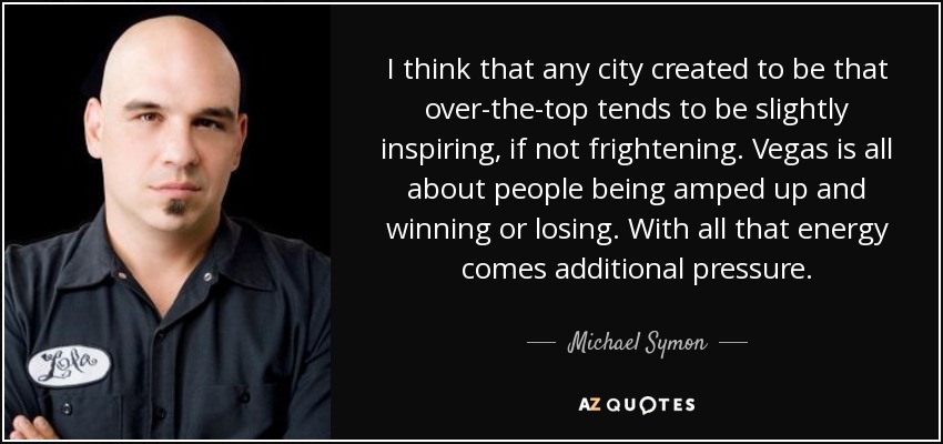 I think that any city created to be that over-the-top tends to be slightly inspiring, if not frightening. Vegas is all about people being amped up and winning or losing. With all that energy comes additional pressure. - Michael Symon