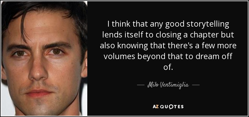 I think that any good storytelling lends itself to closing a chapter but also knowing that there's a few more volumes beyond that to dream off of. - Milo Ventimiglia