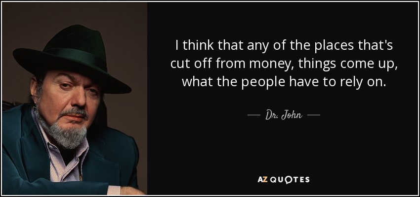 I think that any of the places that's cut off from money, things come up, what the people have to rely on. - Dr. John