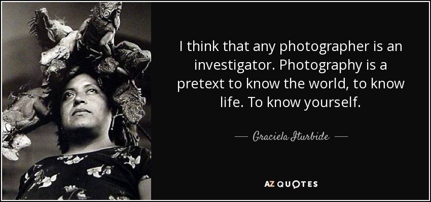 I think that any photographer is an investigator. Photography is a pretext to know the world, to know life. To know yourself. - Graciela Iturbide