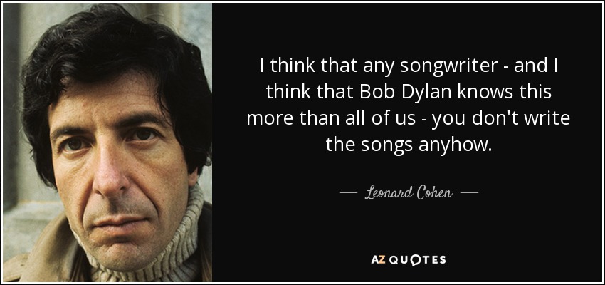 I think that any songwriter - and I think that Bob Dylan knows this more than all of us - you don't write the songs anyhow. - Leonard Cohen