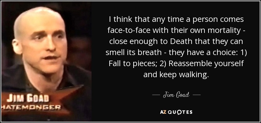 I think that any time a person comes face-to-face with their own mortality - close enough to Death that they can smell its breath - they have a choice: 1) Fall to pieces; 2) Reassemble yourself and keep walking. - Jim Goad