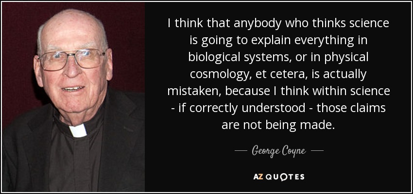 I think that anybody who thinks science is going to explain everything in biological systems, or in physical cosmology, et cetera, is actually mistaken, because I think within science - if correctly understood - those claims are not being made. - George Coyne