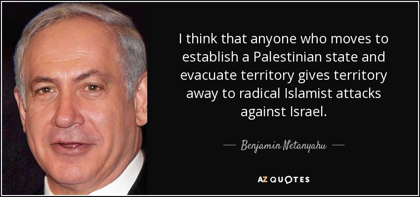 I think that anyone who moves to establish a Palestinian state and evacuate territory gives territory away to radical Islamist attacks against Israel. - Benjamin Netanyahu