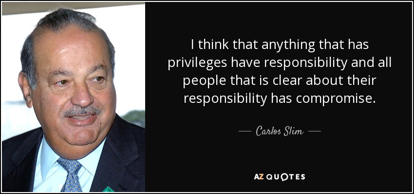 I think that anything that has privileges have responsibility and all people that is clear about their responsibility has compromise. - Carlos Slim