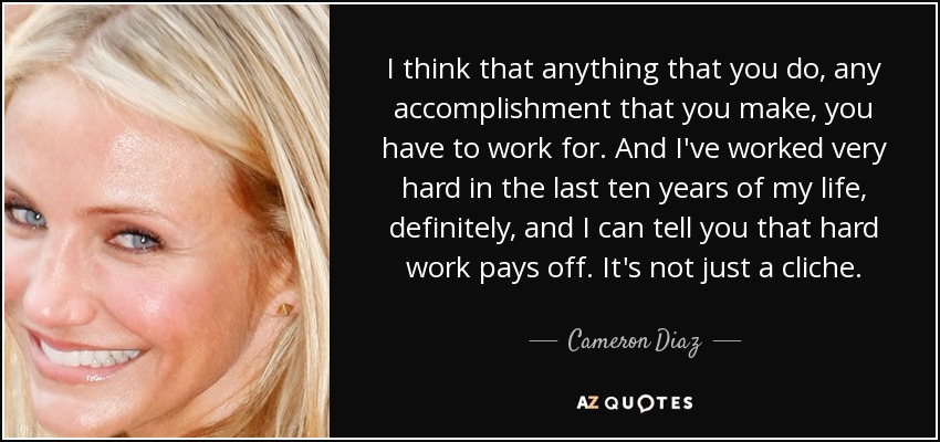 I think that anything that you do, any accomplishment that you make, you have to work for. And I've worked very hard in the last ten years of my life, definitely, and I can tell you that hard work pays off. It's not just a cliche. - Cameron Diaz