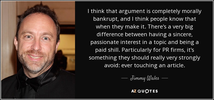 I think that argument is completely morally bankrupt, and I think people know that when they make it. There's a very big difference between having a sincere, passionate interest in a topic and being a paid shill. Particularly for PR firms, it's something they should really very strongly avoid: ever touching an article. - Jimmy Wales
