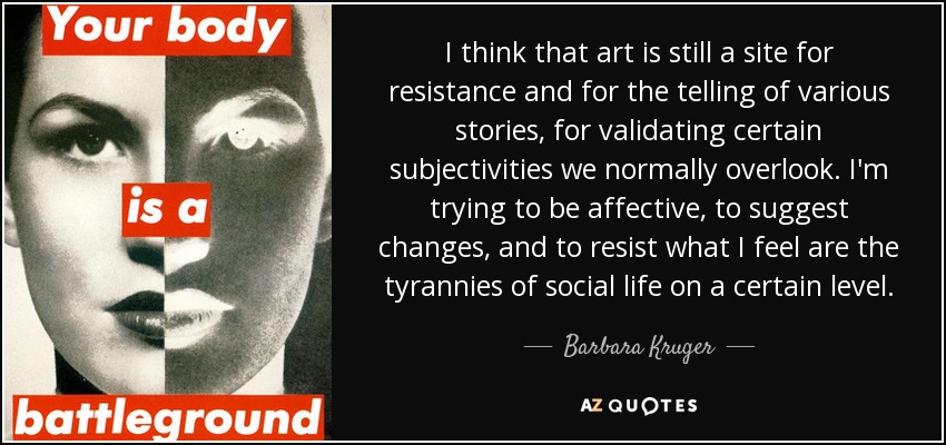 I think that art is still a site for resistance and for the telling of various stories, for validating certain subjectivities we normally overlook. I'm trying to be affective, to suggest changes, and to resist what I feel are the tyrannies of social life on a certain level. - Barbara Kruger