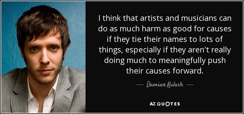 I think that artists and musicians can do as much harm as good for causes if they tie their names to lots of things, especially if they aren't really doing much to meaningfully push their causes forward. - Damian Kulash