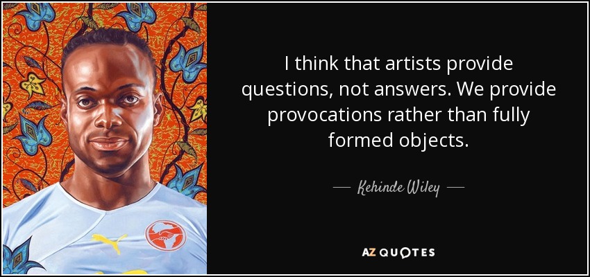 I think that artists provide questions, not answers. We provide provocations rather than fully formed objects. - Kehinde Wiley