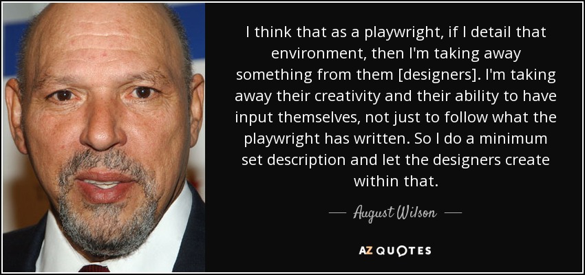 I think that as a playwright, if I detail that environment, then I'm taking away something from them [designers]. I'm taking away their creativity and their ability to have input themselves, not just to follow what the playwright has written. So I do a minimum set description and let the designers create within that. - August Wilson
